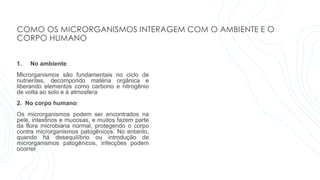 COMO OS MICRORGANISMOS INTERAGEM COM O AMBIENTE E O
CORPO HUMANO
1. No ambiente:
Microrganismos são fundamentais no ciclo de
nutrientes, decompondo matéria orgânica e
liberando elementos como carbono e nitrogênio
de volta ao solo e à atmosfera
2. No corpo humano:
Os microrganismos podem ser encontrados na
pele, intestinos e mucosas, e muitos fazem parte
da flora microbiana normal, protegendo o corpo
contra microrganismos patogênicos. No entanto,
quando há desequilíbrio ou introdução de
microrganismos patogênicos, infecções podem
ocorrer
 