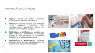 PREVENÇÃO E CONTROLE
1. Higiene: Lavar as mãos, esterilizar
equipamentos médicos e alimentos
2. Vacinação: Existem vacinas que protegem
contra doenças causadas por
microrganismos patogênicos (como as
vacinas contra hepatite e gripe)
3. Antibióticos e antifúngicos: Usados para
tratar infecções bacterianas e fúngicas,
embora o uso excessivo de antibióticos
possa levar à resistência bacteriana
4. Desinfecção e esterilização: Métodos
utilizados para eliminar microrganismos de
superfícies e instrumentos médicos.
 