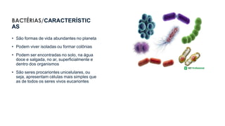BACTÉRIAS/CARACTERÍSTIC
AS
• São formas de vida abundantes no planeta
• Podem viver isoladas ou formar colônias
• Podem ser encontradas no solo, na água
doce e salgada, no ar, superficialmente e
dentro dos organismos
• São seres procariontes unicelulares, ou
seja, apresentam células mais simples que
as de todos os seres vivos eucariontes
 