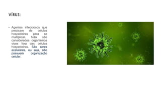 VÍRUS:
• Agentes infecciosos que
precisam de células
hospedeiras para se
multiplicar. Não são
considerados organismos
vivos fora das células
hospedeiras. São seres
acelulares, ou seja, não
possuem organização
celular.
 