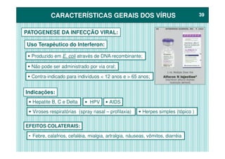 CARACTERÍSTICAS GERAIS DOS VÍRUSCARACTERÍSTICAS GERAIS DOS VÍRUS 3939
PATOGENESE DA INFECÇÃO VIRAL:
Uso Terapêutico do Interferon:
• Produzido em E. coli através de DNA recombinante;
• Contra-indicado para indivíduos < 12 anos e > 65 anos;
• Não pode ser administrado por via oral;
Indicações:
• Hepatite B, C e Delta • AIDS• HPV
• Herpes simples (tópico )• Viroses respiratórias (spray nasal – profilaxia)
• Febre, calafrios, cefaléia, mialgia, artralgia, náuseas, vômitos, diarréia
EFEITOS COLATERAIS:
 