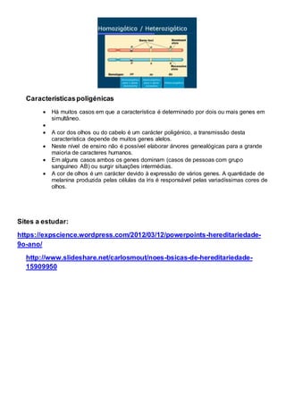 Característicaspoligénicas
 Há muitos casos em que a característica é determinado por dois ou mais genes em
simultâneo.

 A cor dos olhos ou do cabelo é um carácter poligénico, a transmissão desta
característica depende de muitos genes alelos.
 Neste nível de ensino não é possível elaborar árvores genealógicas para a grande
maioria de caracteres humanos.
 Em alguns casos ambos os genes dominam (casos de pessoas com grupo
sanguíneo AB) ou surgir situações intermédias.
 A cor de olhos é um carácter devido à expressão de vários genes. A quantidade de
melanina produzida pelas células da íris é responsável pelas variadíssimas cores de
olhos.
Sites a estudar:
https://expscience.wordpress.com/2012/03/12/powerpoints-hereditariedade-
9o-ano/
http://www.slideshare.net/carlosmout/noes-bsicas-de-hereditariedade-
15909950
 