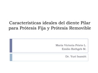 Características ideales del diente Pilar
para Prótesis Fija y Prótesis Removible
María Victoria Prieto L.
Emilio Rathgeb M.
Dr. Yuri Isamitt
 
