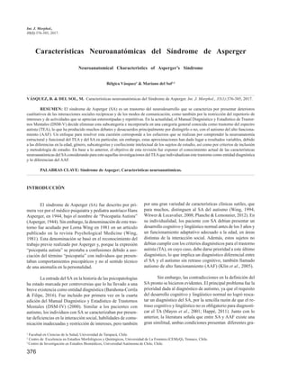 376
Int. J. Morphol.,
35(1):376-385, 2017.
Características Neuroanatómicas del Síndrome de Asperger
Neuroanatomical Characteristics of Asperger’s Síndrome
Bélgica Vásquez1
& Mariano del Sol2.3
VÁSQUEZ, B. & DEL SOL, M. Características neuroanatómicas del Síndrome de Asperger. Int. J. Morphol., 35(1):376-385, 2017.
RESUMEN: El síndrome de Asperger (SA) es un trastorno del neurodesarrollo que se caracteriza por presentar deterioros
cualitativos de las interacciones sociales recíprocas y de los modos de comunicación, como también por la restricción del repertorio de
intereses y de actividades que se aprecian estereotipadas y repetitivas. En la actualidad, el Manual Diagnóstico y Estadístico de Trastor-
nos Mentales (DSM-V) decide eliminar esta subcategoría e incorporarla en una categoría general conocida como trastorno del espectro
autista (TEA), lo que ha producido muchos debates y desacuerdos principalmente por distingirlo o no, con el autismo del alto funciona-
miento (AAF). Un enfoque para resolver esta cuestión corresponde a los esfuerzos que se realizan por comprender la neuroanatomía
estructural y funcional del TEA y del SA en particular, sin embargo, estas aproximaciones han dado lugar a resultados variables, debido
a las diferencias en la edad, género, subcategorías y coefieciente intelectual de los sujetos de estudio, así como por criterios de inclusión
y metodología de estudio. En base a lo anterior, el objetivo de esta revisión fue exponer el conocimiento actual de las características
neuroanatómicas del SAconsiderando para esto aquellas investigaciones delTEAque individualizan este trastorno como entidad diagnóstica
y lo diferencian del AAF.
PALABRAS CLAVE: Síndrome de Aspeger; Características neuroanatómicas.
1
Facultad en Ciencias de la Salud, Universidad de Tarapacá, Chile.
2
Centro de Excelencia en Estudios Morfológicos y Quirúrgicos, Universidad de La Frontera (CEMyQ), Temuco, Chile.
3
Centro de Investigación en Estudios Biomédicos, Universidad Autónoma de Chile, Chile.
INTRODUCCIÓN
El síndrome de Asperger (SA) fue descrito por pri-
mera vez por el médico psiquiatra y pediatra austríaco Hans
Asperger, en 1944, bajo el nombre de “Psicopatía Autista”
(Asperger, 1944). Sin embargo, la denominación de este tras-
torno fue acuñado por Lorna Wing en 1981 en un artículo
publicado en la revista Psychological Medicine (Wing,
1981). Esta denominación se basó en el reconocimiento del
trabajo previo realizado por Asperger y, porque la expresión
“psicopatía autista” se prestaba a confusiones debido a aso-
ciación del término “psicopatía” con individuos que presen-
taban comportamientos psicopáticos y no al sentido técnico
de una anomalía en la personalidad.
La entrada del SA en la historia de las psicopatologías
ha estado marcada por controversias que lo ha llevado a una
breve existencia como entidad diagnóstica (Barahona-Corrêa
& Filipe, 2016). Fue incluido por primera vez en la cuarta
edición del Manual Diagnóstico y Estadístico de Trastornos
Mentales (DSM-IV) (2000). Similar a los pacientes con
autismo, los individuos con SA se caracterizaban por presen-
tar deficiencias en la interacción social, habilidades de comu-
nicación inadecuadas y restricción de intereses, pero también
por una gran variedad de características clínicas sutiles, que
para muchos, distinguen al SA del autismo (Wing, 1994;
Witwer & Lecavalier, 2008; Planche & Lemonnier, 2012). En
su individualidad, los paciente con SA debían presentar un
desarrollo cognitivo y lingüístico normal antes de los 3 años y
un funcionamiento adaptativo adecuado a la edad, en áreas
distintas de la interacción social. Además, estos sujetos no
debían cumplir con los criterios diagnósticos para el trastorno
autista (TA), en cuyo caso, debe darse prioridad a este último
diagnóstico, lo que implica un diagnóstico diferencial entre
el SA y el autismo sin retraso cognitivo, también llamado
autismo de alto funcionamiento (AAF) (Klin et al., 2005).
Sin embargo, las contradicciones en la definición del
SA pronto se hicieron evidentes. El principal problema fue la
prioridad dada al diagnóstico de autismo, ya que el requisito
del desarrollo cognitivo y lingüístico normal no logró resca-
tar un diagnóstico del SA, por la sencilla razón de que el re-
traso cognitivo y lingüístico no es obligatorio para diagnosti-
car el TA (Mayes et al., 2001; Happé, 2011). Junto con lo
anterior, la literatura señala que entre SA y AAF existe una
gran similitud, ambas condiciones presentan diferentes gra-
 