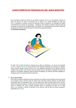 CARACTERÍSTICAS PERSONALES DEL BUEN MAESTRO

En la educación moderna el maestro no ha perdido la posición de liderazgo que siempre ha tenido en
todos los tiempos, sin dejar de reconocer que el alumno es el sujeto alrededor de quien gira
la acción educativa. El enfoque social de la educación coloca al docente en la posibilidad de diseñar
conscientemente el proceso de aprendizaje – enseñanza, pero también le otorga el delicado papel de
convertirse en émulo de los comportamientos que influyen en el aprendizaje de los alumnos. Bajo esta
perspectiva, el perfil del maestro eficaz tiene que exhibir los siguientes atributos:
3.1. Demostrar entusiasmo

Si usted "vive" la clase transmite el mensaje de que ésta es importante y con ello tal vez despierte
el interés y mejore la motivación de los alumnos. Para demostrar entusiasmo es necesario, por ejemplo,
utilizar recursos vocales (cambio del tono de la voz), gestuales (movimientos de la cabeza y brazos),
visuales (mirar siempre a los alumnos para que sientan que son atendidos), espaciales (moverse con
energía en el ambiente), didácticos (citas de autores de prestigio), etc. Evite las conductas "apagadas" e
inseguras cuando se encuentre frente a los alumnos.

Ser un buen modelo
Gran parte de nuestras actitudes las hemos adquirido por imitación de las conductas de otras personas
que, de alguna manera, formaron parte de nuestra vida, entre ellas nuestros maestros. Si usted genera
comentarios entre los estudiantes como: "no me agrada como dicta la clase porque todo lo ve mal",
estaría fomentando el desgano y el desinterés entre sus alumnos. No olvide que usted con sus actitudes
sobre el contenido del curso trasmite mensajes sobre la importancia de éste. En la clase
envíe señales positivas y siembre el optimismo en los alumnos; deje de lado las críticas constantes y
exageradas de su trabajo.

 