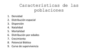 Características de las
poblaciones
1. Densidad
2. Distribución espacial
3. Dispersión
4. Natalidad
5. Mortalidad
6. Distribución por edades
7. Crecimiento
8. Potencial Biótico
9. Curva de supervivencia
 