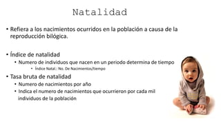 Natalidad
• Refiera a los nacimientos ocurridos en la población a causa de la
reproducción bilógica.
• Índice de natalidad
• Numero de individuos que nacen en un periodo determina de tiempo
• Índice Natal.: No. De Nacimientos/tiempo
• Tasa bruta de natalidad
• Numero de nacimientos por año
• Indica el numero de nacimientos que ocurrieron por cada mil
individuos de la población
 