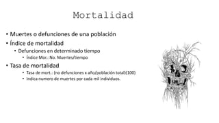 Mortalidad
• Muertes o defunciones de una población
• Índice de mortalidad
• Defunciones en determinado tiempo
• Índice Mor.: No. Muertes/tiempo
• Tasa de mortalidad
• Tasa de mort.: (no defunciones x año/población total)(100)
• Indica numero de muertes por cada mil individuos.
 