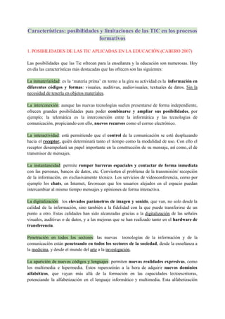 Características: posibilidades y limitaciones de las TIC en los procesos
formativos
1. POSIBILIDADES DE LAS TIC APLICADAS EN LA EDUCACIÓN.(CABERO 2007)
Las posibilidades que las Tic ofrecen para la enseñanza y la educación son numerosas. Hoy
en día las características más destacadas que las ofrecen son las siguientes:
La inmaterialidad: es la ‘materia prima’ en torno a la gira su actividad es la información en
diferentes códigos y formas: visuales, auditivas, audiovisuales, textuales de datos. Sin la
necesidad de tenerla en objetos materiales.
La interconexión: aunque las nuevas tecnologías suelen presentarse de forma independiente,
ofrecen grandes posibilidades para poder combinarse y ampliar sus posibilidades, por
ejemplo; la telemática es la interconexión entre la informática y las tecnologías de
comunicación, propiciando con ello, nuevos recursos como el correo electrónico.
La interactividad: está permitiendo que el control de la comunicación se esté desplazando
hacia el receptor, quién determinará tanto el tiempo como la modalidad de uso. Con ello el
receptor desempeñará un papel importante en la construcción de su mensaje, así como, el de
transmisor de mensajes.
La instantaneidad: permite romper barreras espaciales y contactar de forma inmediata
con las personas, bancos de datos, etc. Convierten el problema de la transmisión/ recepción
de la información, en exclusivamente técnico. Los servicios de videoconferencia, como por
ejemplo los chats, en Internet, favorecen que los usuarios alejados en el espacio puedan
intercambiar al mismo tiempo mensajes y opiniones de forma interactiva.
La digitalización: los elevados parámetros de imagen y sonido, que van, no solo desde la
calidad de la información, sino también a la fidelidad con la que puede transferirse de un
punto a otro. Estas calidades han sido alcanzadas gracias a la digitalización de las señales
visuales, auditivas o de datos, y a las mejoras que se han realizado tanto en el hardware de
transferencia.
Penetración en todos los sectores: las nuevas tecnologías de la información y de la
comunicación están penetrando en todos los sectores de la sociedad, desde la enseñanza a
la medicina, y desde el mundo del arte a la investigación.
La aparición de nuevos códigos y lenguajes: permiten nuevas realidades expresivas, como
los multimedia e hipermedia. Estos repercutirán a la hora de adquirir nuevos dominios
alfabéticos, que vayan más allá de la formación en las capacidades lectoescritoras,
potenciando la alfabetización en el lenguaje informático y multimedia. Esta alfabetización
 