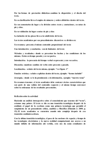 Por las formas de prestación didácticas cambian la disposición y el diseño del
texto.
En su clasificación lleva el empleo de números y orden alfabético dentro del texto.
En sus comentarios da lugar a la división entres texto y anotaciones, en notas de
pie y citas.
En su validación da lugar a notas de pie y citas
La inclusión de las glosas lleva a la subdivisión del texto.
Los textos académicos por sus procedimientos discursivos se dividen en:
Un resumen.- presenta el mismo contenido proposicional del texto
Una introducción y conclusión.- son de limitantes del texto
Métodos y resultados.- donde se presentan los hechos y las condiciones de los
mismos. Están en tiempo pasado y en voz pasiva.
Introducción.- la presencia del tiempo verbal en presente y con voz activa.
Discusión.- mantiene cambios de verbo entre presente y pasado.
Localización.- señales del texto mismo, ejemplo: “ver figura 1”
Función retórica.- señales explicitas dentro del texto, ejemplo: “hemos incluido”
Jerarquía.- donde se le da prominencia a la información, ejemplo: “nuestro tema”
En resumen tenemos: el texto académico debe contener ciertas características que
son parte de una validez del contenido expuesto y al mismo tiempo convencer
sobre la ordenanza de los resultados presentados.
Reflexión sobre la actividad
Haciendo un análisis introspectivo sobre el conocimiento que tenemos del “texto”,
estamos muy pobres. El texto se dio en una transición tecnológica después de la
oralidad, el papel de la escritura como una primera tecnología que permitió el
surgimiento de un pensamiento crítico, analítico y filosófico (Elizondo J. 2009, p.
15). El texto académico se encuentra cuando más complejo después de esa
transición oralidad-escritura.
Con la ultima transición tecnológica, el paso de las nociones de espacio y tiempo de
las tecnologías electrónicas y la nueva realidad computacional, nos acceso a un
mundo infinito de información ahí vertida, esto nos da como estudiantes de
 