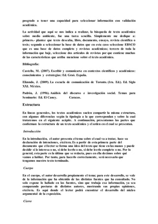 posgrado a tener una capacidad para seleccionar información con validación
académica.
La actividad que aquí se nos indica a realizar, la búsqueda de texto académico
sobre medio ambiente, fue una tarea sencilla. Simplemente me dedique a:
primero.- plantee que texto deseaba, libro, documento, ensayo, revista científica o
tesis; segundo a seleccionar la base de datos que en esta caso seleccione EBSCO
que es una base de datos completo y revistas académicas; tercero de toda la
información que baje, seleccione dos artículos de revistas por que contiene muchas
de las características que arriba mencione sobre el texto académico.
Bibliografía:
Castello, M. (2007). Escribir y comunicarse en contextos científicos y académicos:
conocimientos y estrategias: Ed. Graó. España.
Elizondo, J. (2009). La escuela de comunicación de Toronto. (1ra. Ed.). Ed. Siglo
XXI. México.
Padrón, J. (1996). Análisis del discurso e investigación social. Temas para
Seminario: Ed. El Caney. Caracas.
Estructura
En líneas generales, los textos académicos suelen compartir la misma estructura,
con algunas diferencias según la tipología a la que correspondan y sobre la cual
trataremos en el siguiente acápite. A continuación, presentamos las partes que
conforman la estructura de un texto académico y el orden en el cual se presentan.
Introducción
En la introducción, el autor presenta el tema sobre el cual va a tratar, hace su
declaración de intenciones, etcétera. Es a partir de esta primera parte del
documento que el lector se forma una idea del texto que tiene en las manos y puede
decidir si le interesa o no, si debe leerlo o no, si debe leerlo completo o no. Por lo
general, esta parte es la última que se redacta, pues en ella decimos sobre qué
vamos a hablar. Por tanto, para hacerlo correctamente, será necesario que
tengamos nuestro texto terminado.
Cuerpo
En el cuerpo, el autor desarrolla propiamente el tema; para este desarrollo, se vale
de la información que ha obtenido de las distintas fuentes que ha consultado. No
solo expone lo hallado en las fuentes, sino que trabaja esa información, ya sea
comparando posturas de distintos autores, mostrando sus propias opiniones,
etcétera. Es aquí donde el lector podrá encontrar el desarrollo del núcleo
argumental de la exposición.
Cierre
 