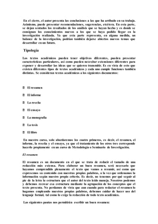 En el cierre, el autor presenta las conclusiones a las que ha arribado en su trabajo.
Asimismo, puede presentar recomendaciones, sugerencias, etcétera. En esta parte,
se dejan sentados los resultados de los análisis que se hayan hecho y es donde se
consignan los conocimientos nuevos a los que se haya podido llegar en la
investigación realizada. Ya que esta parte representa, en alguna medida, un
balance de la investigación, podrían también dejarse abiertos nuevos temas que
desarrollar en un futuro.
Tipología
Los textos académicos pueden tener objetivos diferentes, pueden presentar
características particulares, así como pueden necesitar extensiones diferentes para
exponer y desarrollar las ideas que se quieren transmitir. Es en vista de esto que
existen diferentes tipos de textos académicos y cada uno cumple funciones también
distintas. Se consideran textos académicos a los siguientes documentos:
‒ El resumen
‒ El informe
‒ La reseña
‒ El ensayo
‒ La monografía
‒ La tesis
‒ El libro
En nuestro curso, solo abordaremos los cuatro primeros, es decir, el resumen, el
informe, la reseña y el ensayo, ya que el tratamiento de los otros tres corresponde
hacerlo propiamente en un curso de Metodología o Seminario de Investigación.
El resumen
El resumen es un documento en el que se trata de reducir el tamaño de una
redacción más extensa. Para elaborar un buen resumen, será necesario que
hayamos comprendido plenamente el texto que vamos a resumir, así como que
expresemos su contenido con nuestras propias palabras, a la vez que ordenamos la
información según nuestro propio criterio. Es decir, no tenemos por qué seguir al
pie de la letra la estructura que el autor del texto leído maneja. Nosotros podemos
y debemos recrear esa estructura mediante la agrupación de los conceptos que el
texto presenta. No perdamos de vista que aun cuando para redactar el resumen lo
hagamos empleando nuestras propias palabras, debemos cuidar de hacer uso del
lenguaje formal, tal como lo exige la redacción de todo texto académico.
Las siguientes pautas nos permitirán escribir un buen resumen:
 