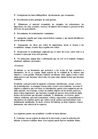 ‒ Consignemos los datos bibliográficos del documento que resumamos.
‒ Descubramos la idea principal de cada párrafo.
‒ Eliminemos el material secundario: los ejemplos, las aclaraciones, las
digresiones, las citas textuales, etcétera. El objetivo del resumen es precisar la idea
del texto, no generalizarla.
‒ Prescindamos de la información redundante.
‒ Agrupemos aquello que tenga características comunes y que pueda identificarse
con un mismo término.
‒ Expongamos las ideas por orden de importancia, desde la troncal a las
secundarias, aunque el autor haya seguido otro orden.
‒ Respetemos la terminología empleada por el autor del texto, sobre todo si el
resumen es para que lo lea otra persona.
‒ No incluyamos ningún dato o información que no esté en el original. Tampoco
añadamos opiniones personales.
El informe
El informe es un documento que pertenece a los textos de tipo expositivo o
informativo. En él, se expone algún aspecto de la realidad de la manera más
objetiva y veraz posible. Podemos elaborar un informe sobre algún evento o sobre
algún proceso que hayamos observado, así como sobre alguna lectura que hayamos
realizado.
El informe suele presentar la siguiente estructura: introducción, cuerpo y cierre.
En la introducción, se consigna el tema sobre el cual versa el informe, así como el
objetivo u objetivos que este tiene. La introducción puede estar compuesta por un
único párrafo. En el cuerpo, se hace un análisis objetivo de los hechos, procesos,
datos o ideas importantes que hayamos recogido de nuestra observación de algún
hecho o de la lectura que hayamos realizado. Y, finalmente, en el cierre, quien
elabora el informe, presenta comentarios, críticas, sugerencias, recomendaciones o
alternativas de solución, partes que si bien son de carácter personal deben estar
debidamente justificadas. Es decir, el cierre del informe no debe reducirse a hacer
únicamente una síntesis de lo expuesto.
Las siguientes pautas nos permitirán escribir un buen informe:
‒ Contemos con un registro de datos de lo observado, ya que la redacción del
informe se basará en dichos datos. Este registro puede hacerse mediante fichas.
 