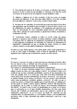 ‒ Presentación del contexto de la obra: en esta parte, se informa a qué género
pertenece la obra o dentro de qué disciplina se encuentra, si la obra fue escrita
en el marco de un proyecto de investigación, con qué finalidad se hizo.
‒ Objetivo e hipótesis de la obra reseñada: si bien los textos no siempre
presentan una hipótesis, sí que presentan algún objetivo. Si la obra reseñada
presenta hipótesis y objetivos, en la reseña, se deben señalar ambos.
‒ Resumen de los contenidos: la reseña debe presentar una síntesis de las ideas
más importantes que desarrolla la obra reseñada; es decir, las ideas vienen a ser
las afirmaciones, los datos, las opiniones y los argumentos que aparecen en la
obra. La presentación de estos contenidos pueden hacerse solo informando
sobre ellos o, además de su presentación, se pueden hacer críticas, comentarios y
evaluaciones de ellos.
‒ Comentarios críticos: mediante la crítica, la reseña evalúa qué puntos
positivos o negativos tiene la fuente reseñada; asimismo, evalúa la utilidad que
esta puede tener, la validez de sus argumentos, la pertinencia de las fuentes que
se han empleado, la claridad de sus contenidos, la verdad de sus afirmaciones, la
objetividad o subjetividad con que se abordan los temas, etcétera. La crítica
consiste, entonces, en una opinión debidamente fundamentada.
El orden en el que deben aparecer estos datos puede variar, el que proponemos es
el que se suele seguir. Si decidimos variar el orden de aparición de estos datos,
hagámoslo pero vigilemos que la información guarde un orden interno.
El ensayo
El ensayo es un texto en el que su autor presenta un comentario personal o libre.
En este tipo de texto, se defiende una tesis personal, y la defensa de esta tesis
personal se hace mediante un trabajo de argumentación.
En el ensayo, se encuentran presentes las siguientes características:
‒ Suele ser de poca extensión, aunque esto es relativo. Hay ensayos de una
página o menos, de cinco o de veinte páginas a más.‒ Su estructura es libre, en el
sentido de que no tiene contenidos predefinidos, como los de una monografía o una
tesis, por ejemplo. Pero sí es cierto que, como todo texto bien estructurado, un
ensayo debe tener una parte introductoria, un cuerpo y un cierre.‒ Los temas que
se pueden abordar en un ensayo son diversos. Así, hay ensayos sobre literatura,
sobre temas periodísticos, científicos, políticos, etcétera.‒ El estilo con que se
escribe un ensayo es formal. Esto significa que la expresión debe ser cuidadosa.‒
El tono puede ser irónico, satírico, poético, didáctico, etcétera. Ello dependerá de
los propósitos con los cuales se escribe un ensayo y de la intención comunicativa
del autor.‒ Lo usual es que el tema o la problemática no se agote en el ensayo,
pues su pretensión no es el rigor científico demostrativo. Por ello, suele haber
ensayos que terminan con interrogantes nuevas que surgieron a partir de los
argumentos expuestos.‒ Al ser el ensayo un medio de expresión con una
estructura libre, la exposición debe ser, en lo posible, amena, y esta amenidad debe
prevalecer sobre el rigor sistemático que podría caracterizar a una tesis o una
monografía.
 