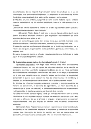 3
sensoriomotrices. Es una incipiente Representación Mental. Se caracteriza por el uso de
preconceptos y de razonamientos transductivos. Va adquiriendo el conocimiento del mundo,
formándose esquemas a través de la acción con las personas y con los objetos.
El niño utiliza la función simbólica, que permite evocar lo ausente mediante signos y símbolos
diversos, manifestándolo con una imitación diferenciada o bien en el juego simbólico o en el
lenguaje.
La manera del niño de representar el entorno que le rodea sigue siendo subjetiva ya que su
pensamiento se caracteriza por el egocentrismo.
c) Desarrollo Afectivo-Social. A los 2 años ya conoce algunas palabras que le van a
permitir en el futuro desarrollar y formar su gran imaginación e irse interesando por cosas
abstractas (4 años) como la luna, el sol ...
Vemos, así, como el lenguaje resulta clave en esta época, pues permitirá el contacto verbal
explícito con los otros, y sobre todo con el adulto, siéndole útil para conseguir sus fines.
El desarrollo social se verá fuertemente influenciado por la familia, por la escuela y por la
relación con los iguales. Según sean los padres (autoritarios, permisivos, democráticos...) así
serán los niños.
En cuanto al desarrollo afectivo, el niño va a ir desplazando al amor y el afecto por la madre
(figura de apego) a otras personas u objetos.
1.2 Características psicoevolutivas del alumnado de Primaria (6-12 años)
a) Desarrollo cognoscitivo. Jean Piaget (1954) habla de cuatro etapas en el desarrollo
cognoscitivo humano. Un niño de Primaria se encontraría según él, en la etapa de las
operaciones concretas, y, por tanto, las operaciones básicas con las que trabaja su intelecto
son: la combinatoria, habilidad para combinar dos o más clases en una mayor; la reversibilidad,
por la que cada operación tiene otra operación opuesta que la invierte; la asociatividad,
comprensión de que se puede alcanzar una meta de varias maneras; y la identidad y la
negación, por la que una operación que se combina con su opuesto puede ser anulada.
En definitiva, los niños aquí muestran pensamiento reversible y, como consecuencia, las
nociones de conservación, el abandono del egocentrismo, un mayor desarrollo de la
percepción (de lo global a lo particular), el pensamiento deductivo-inductivo, el pensamiento
real, la posibilidad de clasificar y relacionar, y el desarrollo de la memoria.
Por último mencionar la teoría de Vigotsky (1978) que habla de una distancia entre el nivel de
desarrollo de un niño alcanzado de forma individual y el alcanzado bajo un guía (ZDP); esto
junto con su afirmación de que al principio el lenguaje y el pensamiento se desarrollan
independientemente, pero que después se fusionan, tiene indudables consecuencias
educativas.
b) Desarrollo físico. Proporciones que empiezan a aproximarse a las de la edad adulta,
alargamiento de las extremidades, mejora de la coordinación y aumento de las habilidades
motoras finas, disminución del tiempo de reacción, etc., son las características más
destacables, teniendo en cuenta además que las niñas son físicamente más maduras.
 