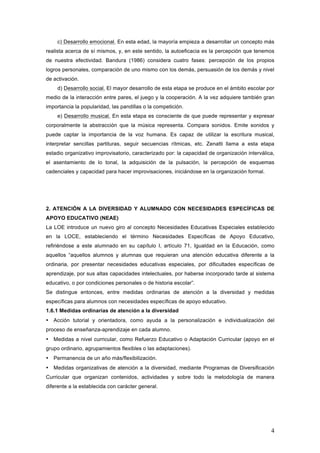 4
c) Desarrollo emocional. En esta edad, la mayoría empieza a desarrollar un concepto más
realista acerca de sí mismos, y, en este sentido, la autoeficacia es la percepción que tenemos
de nuestra efectividad. Bandura (1986) considera cuatro fases: percepción de los propios
logros personales, comparación de uno mismo con los demás, persuasión de los demás y nivel
de activación.
d) Desarrollo social. El mayor desarrollo de esta etapa se produce en el ámbito escolar por
medio de la interacción entre pares, el juego y la cooperación. A la vez adquiere también gran
importancia la popularidad, las pandillas o la competición.
e) Desarrollo musical. En esta etapa es consciente de que puede representar y expresar
corporalmente la abstracción que la música representa. Compara sonidos. Emite sonidos y
puede captar la importancia de la voz humana. Es capaz de utilizar la escritura musical,
interpretar sencillas partituras, seguir secuencias rítmicas, etc. Zenatti llama a esta etapa
estadio organizativo improvisatorio, caracterizado por: la capacidad de organización interválica,
el asentamiento de lo tonal, la adquisición de la pulsación, la percepción de esquemas
cadenciales y capacidad para hacer improvisaciones, iniciándose en la organización formal.
2. ATENCIÓN A LA DIVERSIDAD Y ALUMNADO CON NECESIDADES ESPECÍFICAS DE
APOYO EDUCATIVO (NEAE)
La LOE introduce un nuevo giro al concepto Necesidades Educativas Especiales establecido
en la LOCE, estableciendo el término Necesidades Específicas de Apoyo Educativo,
refiriéndose a este alumnado en su capítulo I, artículo 71, Igualdad en la Educación, como
aquellos “aquellos alumnos y alumnas que requieran una atención educativa diferente a la
ordinaria, por presentar necesidades educativas especiales, por dificultades específicas de
aprendizaje, por sus altas capacidades intelectuales, por haberse incorporado tarde al sistema
educativo, o por condiciones personales o de historia escolar”.
Se distingue entonces, entre medidas ordinarias de atención a la diversidad y medidas
específicas para alumnos con necesidades específicas de apoyo educativo.
1.6.1 Medidas ordinarias de atención a la diversidad
• Acción tutorial y orientadora, como ayuda a la personalización e individualización del
proceso de enseñanza-aprendizaje en cada alumno.
• Medidas a nivel curricular, como Refuerzo Educativo o Adaptación Curricular (apoyo en el
grupo ordinario, agrupamientos flexibles o las adaptaciones).
• Permanencia de un año más/flexibilización.
• Medidas organizativas de atención a la diversidad, mediante Programas de Diversificación
Curricular que organizan contenidos, actividades y sobre todo la metodología de manera
diferente a la establecida con carácter general.
 