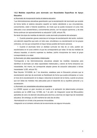 5
1.6.2 Medidas específicas para alumnado con Necesidades Específicas de Apoyo
Educativo
a) Alumnado de incorporación tardía al sistema educativo
“Las Administraciones educativas garantizarán que la escolarización del alumnado que acceda
de forma tardía al sistema educativo español se realice atendiendo a sus circunstancias,
conocimientos, edad e historial académico, de modo que se pueda incorporar al curso más
adecuado a sus características y conocimientos previos, con los apoyos oportunos, y de esta
forma continuar con aprovechamiento su educación” (LOE, artículo 78).
Se darán dos tipos de medidas de atención a este alumnado procedente del extranjero:
• Cuando presenten graves carencias en la lengua de escolarización del centro, recibirán
una atención específica que será, en todo caso, simultánea a su escolarización en los grupos
ordinarios, con los que compartirán el mayor tiempo posible del horario semanal.
• Cuando el alumnado tiene un desfase curricular de más de un ciclo, podrán ser
escolarizados en el curso anterior al que les correspondería por edad. Si tras las medidas de
refuerzo trazadas, el alumno superase su desfase, podría incorporarse de nuevo al grupo
correspondiente a su edad.
b) Alumnado con altas capacidades intelectuales
“Corresponde a las Administraciones educativas adoptar las medidas necesarias para
identificar al alumnado con altas capacidades intelectuales y valorar de forma temprana sus
necesidades. Así mismo, les corresponde adoptar planes de actuación adecuados a dichas
necesidades” (LOE, artículo 76).
Real Decreto 15132006, de 7 de diciembre, establece para la Educación primaria que la
escolarización este tipo de alumnado se flexibilizará de forma que pueda anticiparse un curso
el inicio de la escolarización en la etapa o reducirse la duración de la misma, cuando se prevea
que son éstas las medidas más adecuadas para el desarrollo de su equilibrio personal y su
socialización.
c) Alumnado con necesidades educativas especiales
La LOGSE supuso un gran revulsivo en cuanto a la aplicación de determinados principios
acuñados por la LISMI (Ley 13/1982, de 7 de abril, de Integración social del Minusválido)
aplicables de cara a la atención educativa para alumnos y alumnas con algún tipo de necesidad
educativa. Sin embargo, la LOE mantiene tan sólo dos de ellos:
-Normalización en el trato a las personas minusválidas.
-Integración en el contexto ordinario de los alumnos/as con alguna minusvalía.
 