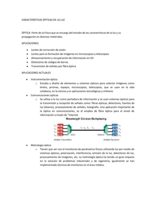 CARACTERÍSTICAS ÓPTICAS DE LA LUZ



ÓPTICA: Parte de la Física que se encarga del estudio de las características de la luz y su
propagación en diversos materiales.

APLICACIONES:

        Lentes de corrección de visión
        Lentes para la formación de imágenes en microscopios y telescopios
        Almacenamiento y recuperación de información en CD
        Detectores de códigos de barras.
        Transmisión de señales por fibra óptica

APLICACIONES ACTUALES

        Instrumentación óptica
            o Estudio y diseño de elementos y sistemas ópticos para colectar imágenes como
               lentes, prismas, espejos, microscopios, telescopios, que se usan en la vida
               cotidiana, en la ciencia y en aplicaciones tecnológicas y militares
        Comunicaciones ópticas
            o Se utiliza a la luz como portadora de información y se usan sistemas ópticos para
               la transmisión y recepción de señales como: fibras ópticas, detectores, fuentes de
               luz (láseres), procesamiento de señales, holografía. Una aplicación importante de
               la óptica en comunicaciones, es el empleo de fibra óptica para el envió de
               información a través de "internet




        Metrología óptica
           o Tienen que ver con el monitoreo de parámetros físicos utilizando luz por medio de
               sistemas ópticos, polarización, interferencia, emisión de la luz, detectores de luz,
               procesamiento de imágenes, etc. La metrología óptica ha tenido un gran impacto
               en la solución de problemas industriales y de ingeniería, igualmente se han
               implementado técnicas de monitoreo en el área médica.
 