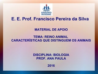 E. E. Prof. Francisco Pereira da Silva
MATERIAL DE APOIO
TEMA: REINO ANIMAL
CARACTERÍSTICAS QUE DISTINGUEM OS ANIMAIS
DISCIPLINA: BIOLOGIA
PROF. ANA PAULA
2016
 