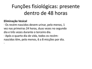 Funções fisiológicas: presente
dentro de 48 horas
Eliminação Vesical
· Os recém-nascidos devem urinar, pelo menos, 1
vez nas primeiras 24 horas, duas vezes no segundo
dia e três vezes durante o terceiro dia.
· Após o quarto dia de vida, todos os recém-
nascidos têm, pelo menos, 6 a 8 micções por dia.
·
 