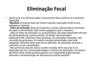 Eliminação Fecal
• (entre as 8 e as 24 horas após o nascimento deve verificar-se a primeira
dejecção)
Mecônio: primeiras fezes do recém-nascido, coloração verde-ecuro,
pegajoso e espesso.
· Fezes de transição: fezes de castanho a verde, aparecendo no primeiro
dia após a alimentação. São menos pegajosas que o mecônio.
· Após as fezes de transição, as características das fezes dependem do tipo
de alimentação do recém-nascido. Os bebés amamentados,
habitualmente, eliminam fezes pastosas, de coloração mostarda, com
consistência granulosa. Os recém-nascidos alimentados com leite
adaptado eliminam fezes com forma definida, de coloração amarela a
castanha e mais consistentes.
· Nos primeiros dias de vida os recém-nascidos têm cerca de 4 a 8
dejecções por dia, diminuindo depois o número de dejecções. O colostro
(primeiro leite materno) desempenha um importante papel laxante,
devendo a amamentação ser tão precoce quanto possível
 