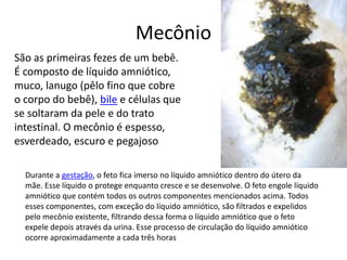 Mecônio
São as primeiras fezes de um bebê.
É composto de líquido amniótico,
muco, lanugo (pêlo fino que cobre
o corpo do bebê), bile e células que
se soltaram da pele e do trato
intestinal. O mecônio é espesso,
esverdeado, escuro e pegajoso
Durante a gestação, o feto fica imerso no líquido amniótico dentro do útero da
mãe. Esse líquido o protege enquanto cresce e se desenvolve. O feto engole líquido
amniótico que contém todos os outros componentes mencionados acima. Todos
esses componentes, com exceção do líquido amniótico, são filtrados e expelidos
pelo mecônio existente, filtrando dessa forma o líquido amniótico que o feto
expele depois através da urina. Esse processo de circulação do líquido amniótico
ocorre aproximadamente a cada três horas
 