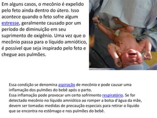 Em alguns casos, o mecônio é expelido
pelo feto ainda dentro do útero. Isso
acontece quando o feto sofre algum
estresse, geralmente causado por um
período de diminuição em seu
suprimento de oxigênio. Uma vez que o
mecônio passa para o líquido amniótico,
é possível que seja inspirado pelo feto e
chegue aos pulmões.
Essa condição se denomina aspiração de mecônio e pode causar uma
inflamação dos pulmões do bebê após o parto.
Essa inflamação pode provocar um certo sofrimento respiratório. Se for
detectado mecônio no líquido amniótico ao romper a bolsa d'água da mãe,
devem ser tomadas medidas de precaução especiais para retirar o líquido
que se encontra no estômago e nos pulmões do bebê.
 