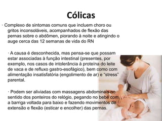 Cólicas
· Complexo de sintomas comuns que incluem choro ou
gritos inconsoláveis, acompanhados de flexão das
pernas sobre o abdômen, piorando à noite e atingindo o
auge cerca das 12 semanas de vida do RN
· A causa é desconhecida, mas pensa-se que possam
estar associadas à função intestinal (presentes, por
exemplo, nos casos de intolerância à proteína do leite
de vaca e de refluxo gastro-esofágico), bem como com
alimentação insatisfatória (engolimento de ar) e “stress”
parental.
· Podem ser aliviadas com massagens abdominais no
sentido dos ponteiros do relógio, pegando no bebé com
a barriga voltada para baixo e fazendo movimentos de
extensão e flexão (esticar e encolher) das pernas.
 