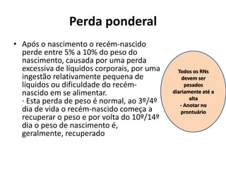 Perda ponderal
• Após o nascimento o recém-nascido
perde entre 5% a 10% do peso do
nascimento, causada por uma perda
excessiva de líquidos corporais, por uma
ingestão relativamente pequena de
líquidos ou dificuldade do recém-
nascido em se alimentar.
· Esta perda de peso é normal, ao 3º/4º
dia de vida o recém-nascido começa a
recuperar o peso e por volta do 10º/14º
dia o peso de nascimento é,
geralmente, recuperado
Todos os RNs
devem ser
pesados
diariamente até a
alta
- Anotar no
prontuário
 