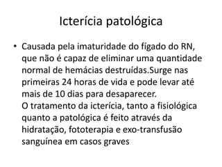 Icterícia patológica
• Causada pela imaturidade do fígado do RN,
que não é capaz de eliminar uma quantidade
normal de hemácias destruídas.Surge nas
primeiras 24 horas de vida e pode levar até
mais de 10 dias para desaparecer.
O tratamento da icterícia, tanto a fisiológica
quanto a patológica é feito através da
hidratação, fototerapia e exo-transfusão
sanguínea em casos graves
 