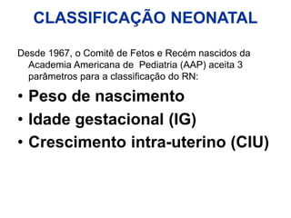 CLASSIFICAÇÃO NEONATAL
Desde 1967, o Comitê de Fetos e Recém nascidos da
Academia Americana de Pediatria (AAP) aceita 3
parâmetros para a classificação do RN:
• Peso de nascimento
• Idade gestacional (IG)
• Crescimento intra-uterino (CIU)
 