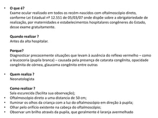• O que é?
Exame ocular realizado em todos os recém-nascidos com oftalmoscópio direto,
conforme Lei Estadual nº 12.551 de 05/03/07 onde dispõe sobre a obrigatoriedade de
realização, por maternidades e estabelecimentos hospitalares congêneres do Estado,
desse exame gratuitamente.
Quando realizar ?
Antes da alta hospitalar.
Porque?
Diagnosticar precocemente situações que levam à ausência do reflexo vermelho – como
a leucocoria (pupila branca) – causada pela presença de catarata congênita, opacidade
congênita de córnea, glaucoma congênito entre outras
• Quem realiza ?
Neonatologista
Como realizar ?
Sala escurecida (facilita sua observação);
• Oftalmoscópio direto a uma distancia de 50 cm;
• Iluminar os olhos da criança com a luz do oftalmoscópio em direção à pupila;
• Olhar pelo orifício existente na cabeça do oftalmoscópio;
• Observar um brilho através da pupila, que geralmente é laranja avermelhado
 