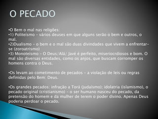 •O Bem o mal nas religões:
•1) Politeísmo – vários deuses em que alguns serão o bem e outros, o
mal.
•2)Dualismo – o bem e o mal são duas divindades que vivem a enfrentar-
se (zoroatrismo)
•3) Monoteísmo – O Deus/Alá/ Javé é perfeito, miseriocrdiosos e bom. O
mal são diversas entidades, como os anjos, que buscam corromper os
homens contra o Deus.
•Os levam ao cometimento de pecados – a violação de leis ou regras
definidas pelo Bem: Deus.
•Os grandes pecados: infração a Torá (judaísmo); idolatria (islamismo), o
pecado original (cristianismo) – o ser humano nasceu do pecado, da
pretensão do homem e da mulher de terem o poder divino. Apenas Deus
poderia perdoar o pecado.
 