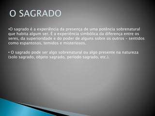 •O sagrado é a experiência da presença de uma potência sobrenatural
que habita algum ser. É a experiência simbólica da diferença entre os
seres, da superioridade e do poder de alguns sobre os outros – sentidos
como espantosos, temidos e misteriosos.
• O sagrado pode ser algo sobrenatural ou algo presente na natureza
(solo sagrado, objeto sagrado, período sagrado, etc.).
 