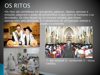 •Os ritos são cerimônias em que gestos, palavras, objetos, pessoas e
emoções adquirem o poder de presentificar o laço entre os humanos e as
divindades. Os ritos devem ser os mesmos sempre, pois foram
consagrados pela divindade. É a relembrança de um passado remoto e
diminui a distância entre o passado e o presente.
1- Bar mitzvah 2- candomblé 3 – missa
católica
 