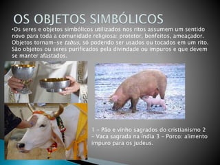 •Os seres e objetos simbólicos utilizados nos ritos assumem um sentido
novo para toda a comunidade religiosa: protetor, benfeitos, ameaçador.
Objetos tornam-se tabus, só podendo ser usados ou tocados em um rito.
São objetos ou seres purificados pela divindade ou impuros e que devem
se manter afastados.
1 – Pão e vinho sagrados do cristianismo 2
– Vaca sagrada na índia 3 – Porco: alimento
impuro para os judeus.
 