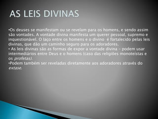•Os deuses se manifestam ou se revelam para os homens, e sendo assim
são vontades. A vontade divina manifesta um querer pessoal, supremo e
inquestionável. O laço entre os homens e o divino é fortalecido pelas leis
divinas, que dão um caminho seguro para os adoradores.
• As leis divinas são as formas de expor a vontade divina – podem usar
intermediários entre Deus e o homens (caso das religiões monoteístas e
os profetas).
•Podem também ser reveladas diretamente aos adoradores através do
extase.
 