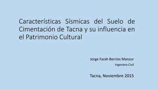 Características Sísmicas del Suelo de
Cimentación de Tacna y su influencia en
el Patrimonio Cultural
Jorge Farah Berrios Manzur
Ingeniero Civil
Tacna, Noviembre 2015
 