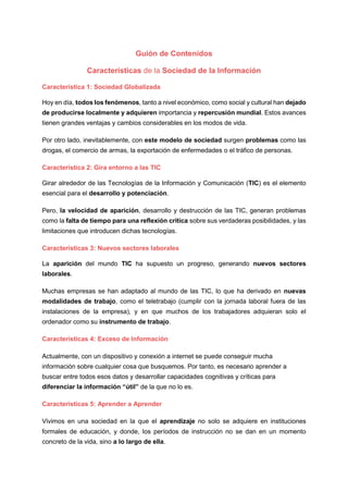 Guión de Contenidos
Características de la Sociedad de la Información
Característica 1: Sociedad Globalizada
Hoy en día, todos los fenómenos, tanto a nivel económico, como social y cultural han dejado
de producirse localmente y adquieren importancia y repercusión mundial. Estos avances
tienen grandes ventajas y cambios considerables en los modos de vida.
Por otro lado, inevitablemente, con este modelo de sociedad surgen problemas como las
drogas, el comercio de armas, la exportación de enfermedades o el tráfico de personas.
Característica 2: Gira entorno a las TIC
Girar alrededor de las Tecnologías de la Información y Comunicación (TIC) es el elemento
esencial para el desarrollo y potenciación.
Pero, la velocidad de aparición, desarrollo y destrucción de las TIC, generan problemas
como la falta de tiempo para una reflexión crítica sobre sus verdaderas posibilidades, y las
limitaciones que introducen dichas tecnologías.
Características 3: Nuevos sectores laborales
La aparición del mundo TIC ha supuesto un progreso, generando nuevos sectores
laborales.
Muchas empresas se han adaptado al mundo de las TIC, lo que ha derivado en nuevas
modalidades de trabajo, como el teletrabajo (cumplir con la jornada laboral fuera de las
instalaciones de la empresa), y en que muchos de los trabajadores adquieran solo el
ordenador como su instrumento de trabajo.
Características 4: Exceso de Información
Actualmente, con un dispositivo y conexión a internet se puede conseguir mucha
información sobre cualquier cosa que busquemos. Por tanto, es necesario aprender a
buscar entre todos esos datos y desarrollar capacidades cognitivas y críticas para
diferenciar la información “útil” de la que no lo es.
Características 5: Aprender a Aprender
Vivimos en una sociedad en la que el aprendizaje no solo se adquiere en instituciones
formales de educación, y donde, los períodos de instrucción no se dan en un momento
concreto de la vida, sino a lo largo de ella.
 