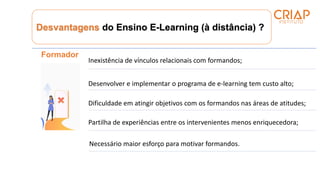 Desvantagens do Ensino E-Learning (à distância) ?
Formador
Inexistência de vínculos relacionais com formandos;
Desenvolver e implementar o programa de e-learning tem custo alto;
Dificuldade em atingir objetivos com os formandos nas áreas de atitudes;
Partilha de experiências entre os intervenientes menos enriquecedora;
Necessário maior esforço para motivar formandos.
 