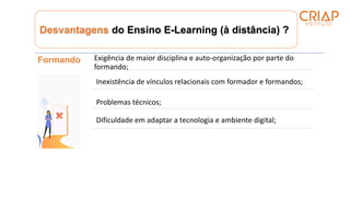 Desvantagens do Ensino E-Learning (à distância) ?
Formando Exigência de maior disciplina e auto-organização por parte do
formando;
Inexistência de vínculos relacionais com formador e formandos;
Problemas técnicos;
Dificuldade em adaptar a tecnologia e ambiente digital;
 