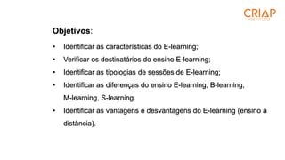 Objetivos:
• Identificar as características do E-learning;
• Verificar os destinatários do ensino E-learning;
• Identificar as tipologias de sessões de E-learning;
• Identificar as diferenças do ensino E-learning, B-learning,
M-learning, S-learning.
• Identificar as vantagens e desvantagens do E-learning (ensino à
distância).
 