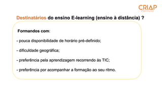 Destinatários do ensino E-learning (ensino à distância) ?
Formandos com:
- pouca disponibilidade de horário pré-definido;
- dificuldade geográfica;
- preferência pela aprendizagem recorrendo às TIC;
- preferência por acompanhar a formação ao seu ritmo.
 