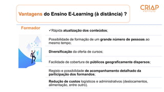 Vantagens do Ensino E-Learning (à distância) ?
Formador
Rápida atualização dos conteúdos;
Possibilidade de formação de um grande número de pessoas ao
mesmo tempo;
Diversificação da oferta de cursos;
Facilidade de cobertura de públicos geograficamente dispersos;
Registo e possibilidade de acompanhamento detalhado da
participação dos formandos;
Redução de custos logísticos e administrativos (deslocamentos,
alimentação, entre outro).
 