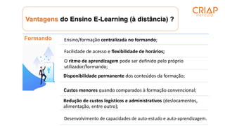 Vantagens do Ensino E-Learning (à distância) ?
Formando Ensino/formação centralizada no formando;
Facilidade de acesso e flexibilidade de horários;
O ritmo de aprendizagem pode ser definido pelo próprio
utilizador/formando;
Disponibilidade permanente dos conteúdos da formação;
Custos menores quando comparados à formação convencional;
Redução de custos logísticos e administrativos (deslocamentos,
alimentação, entre outro);
Desenvolvimento de capacidades de auto-estudo e auto-aprendizagem.
 