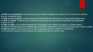 •La Web es una plataforma. Hemos pasado de un software instalable en nuestros PC’s a servicios de software
•que son accesibles online.
•La Web es funcionalidad. La Web ayuda en la transferencia de información y servicios desde páginas web.
•La Web es simple. Facilita el uso y el acceso a los servicios web a través de de pantallas más agradables
•y fáciles de usar
•La Web es ligera. Los modelos de desarrollo, los procesos y los modelos de negocio se vuelven ligeros.
La ligereza está asociada con la habilidad para compartir la información y los servicios de forma fácil y hacerlo posible a
•La Web es social. Las personas crean la Web “popularizan la Web” mediante la socialización
• y el movimiento gradual de los miembros del mundo físico hacia el mundo online.

 
