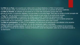 •La Web es un flujo. Los usuarios son vistos como co-desarrolladores, la Web 2.0 permanece
• en el “perpetuo beta”, se encontrará en el nivel de desarrollo beta por un periodo de tiempo indefinido.
•La Web es flexible. El software se encuentra en un nivel más avanzando porque este nivel
permite el acceso a contenidos digitales a los que antes no se podía llegar. Esta idea es similar a la del concepto del
“Long Tail”, que se centra en el contenido menos popular al que antes no se podía tener acceso.
•La Web es combinable. La expansión de códigos para poder modificar las aplicaciones web
(como Google hace con las aplicaciones de Google Maps) permite a los individuos, que no tienen porque ser
profesionales de los ordenadores, combinar diferentes aplicaciones para crear nuevas.
•La Web es participativa. La Web 2.0 ha adoptado una estructura de participación que alientan a los usuarios
mejorar la aplicación mientras la utilizan, en vez de mantenerla rígida y controlada.
•La Web está en nuestras manos. El aumento de la organización de la información enfatiza el uso amistoso
de la misma a través de los enlaces. Gracias al fenómeno social del etiquetado cada vez es más fácil acceder a
la información.

 