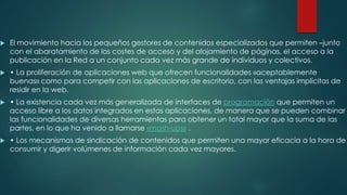 

El movimiento hacia los pequeños gestores de contenidos especializados que permiten –junto
con el abaratamiento de los costes de acceso y del alojamiento de páginas, el acceso a la
publicación en la Red a un conjunto cada vez más grande de individuos y colectivos.



• La proliferación de aplicaciones web que ofrecen funcionalidades «aceptablemente
buenas» como para competir con las aplicaciones de escritorio, con las ventajas implícitas de
residir en la web.



• La existencia cada vez más generalizada de interfaces de programación que permiten un
acceso libre a los datos integrados en estas aplicaciones, de manera que se pueden combinar
las funcionalidades de diversas herramientas para obtener un total mayor que la suma de las
partes, en lo que ha venido a llamarse «mash-ups» .



• Los mecanismos de sindicación de contenidos que permiten una mayor eficacia a la hora de
consumir y digerir volúmenes de información cada vez mayores.

 