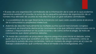 • El paso de una organización centralizada de la información de la web en lo que podemos
denominar «wisdom of crowds»: la suma de los pequeños esfuerzos de organización de un
número muy elevado de usuarios es más efectiva que un gran esfuerzo centralizado.


• La posibilidad de escoger libremente la licencia con que cada usuario pone al alcance
de la comunidad su propiedad intelectual.



Además de describir textualmente los múltiples puntos que el mencionado congreso
consensuó, es importante destacar las conclusiones a las que arribaron relacionadas con la
calidad, y responsabilidad en las publicaciones y de cómo evitar el plagio. Se trata de
conclusiones que abren próximos debates.



“A modo de conclusión se propusieron algunas preguntas para iniciar el debate, sobre
quién es el que tiene que acreditar una web o la calidad de sus contenidos; cómo se
garantiza la autoría de unos contenidos, tanto en materia de plagio como en el caso de
trabajos colaborativos; qué confianza ofrece el medio a los investigadores, etc.”

 