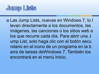 JumpListsLas JumpLists, nuevas en Windows 7, lo llevan directamente a los documentos, las imágenes, las canciones o los sitios web a los que recurre cada día. Para abrir una JumpList, solo haga clic con el botón secundario en el icono de un programa en la barra de tareas deWindows 7. También los encontrará en el menú Inicio.